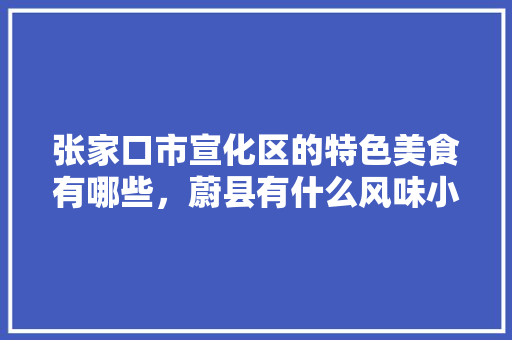 张家口市宣化区的特色美食有哪些，蔚县有什么风味小吃 张家口市宣化区的特色美食有哪些，蔚县有什么风味小吃 家居窍门