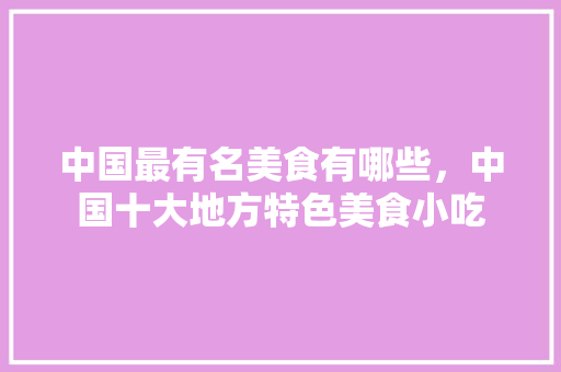 中国最有名美食有哪些，中国十大地方特色美食小吃 中国最有名美食有哪些，中国十大地方特色美食小吃 美食推荐