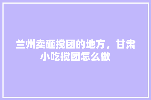 兰州卖砸搅团的地方，甘肃小吃搅团怎么做