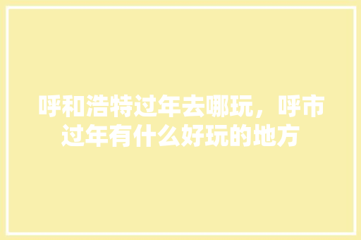 呼和浩特过年去哪玩，呼市过年有什么好玩的地方 呼和浩特过年去哪玩，呼市过年有什么好玩的地方 生活指南