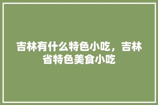 吉林有什么特色小吃，吉林省特色美食小吃 吉林有什么特色小吃，吉林省特色美食小吃 家居窍门