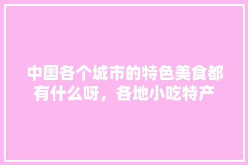 中国各个城市的特色美食都有什么呀，各地小吃特产 中国各个城市的特色美食都有什么呀，各地小吃特产 美食推荐