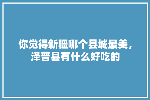 你觉得新疆哪个县城最美，泽普县有什么好吃的 你觉得新疆哪个县城最美，泽普县有什么好吃的 生活指南