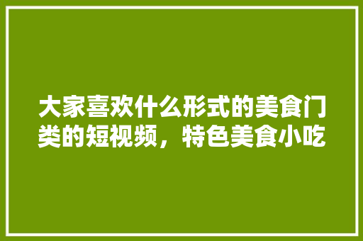 大家喜欢什么形式的美食门类的短视频，特色美食小吃视频 大家喜欢什么形式的美食门类的短视频，特色美食小吃视频 家居窍门