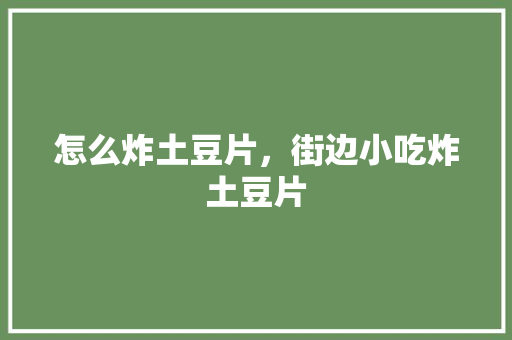 怎么炸土豆片，街边小吃炸土豆片