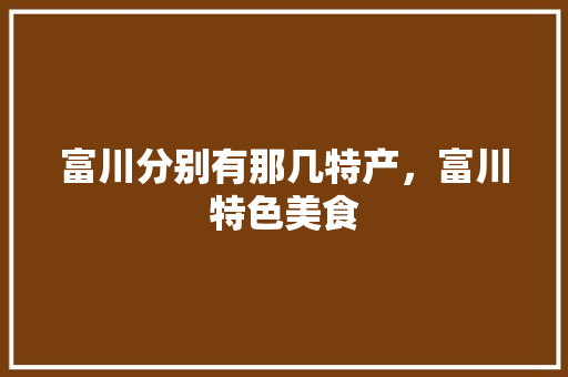 富川分别有那几特产，富川特色美食 富川分别有那几特产，富川特色美食 生活指南