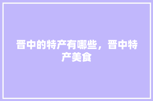 晋中的特产有哪些，晋中特产美食 晋中的特产有哪些，晋中特产美食 生活指南