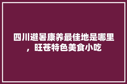 四川避暑康养最佳地是哪里，旺苍特色美食小吃 四川避暑康养最佳地是哪里，旺苍特色美食小吃 家居窍门