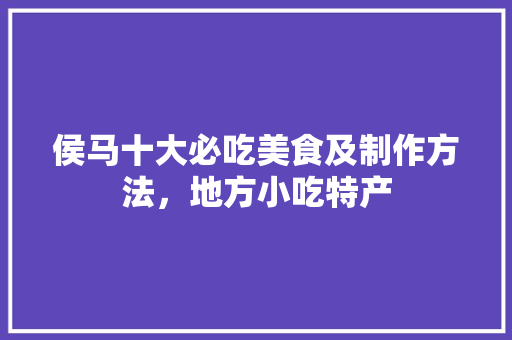 侯马十大必吃美食及制作方法，地方小吃特产 侯马十大必吃美食及制作方法，地方小吃特产 家居窍门