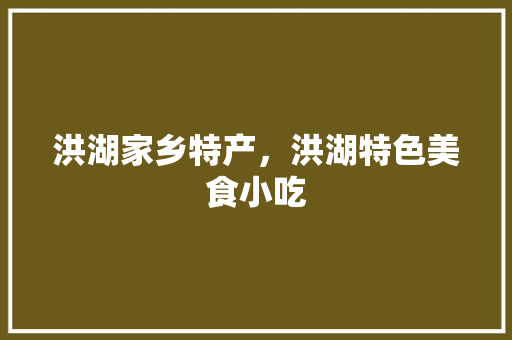 洪湖家乡特产，洪湖特色美食小吃 洪湖家乡特产，洪湖特色美食小吃 家居窍门