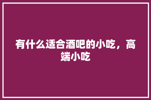 有什么适合酒吧的小吃，高端小吃 有什么适合酒吧的小吃，高端小吃 家居窍门