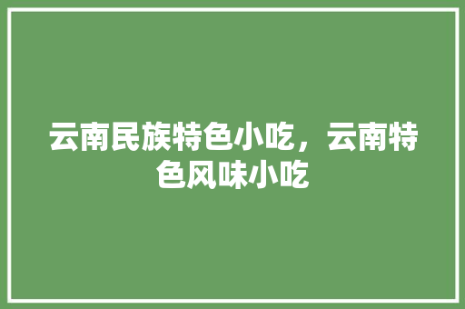 云南民族特色小吃，云南特色风味小吃 云南民族特色小吃，云南特色风味小吃 家居窍门