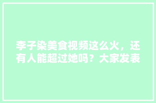 李子染美食视频这么火，还有人能超过她吗？大家发表下意见，地方特色的小吃作文