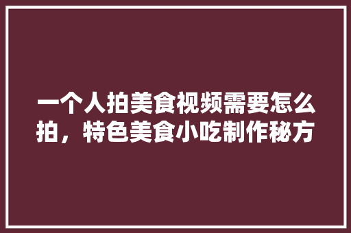 一个人拍美食视频需要怎么拍，特色美食小吃制作秘方