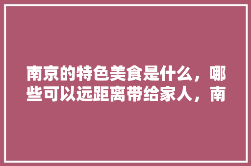 南京的特色美食是什么，哪些可以远距离带给家人，南京地方特色美食小吃 南京的特色美食是什么，哪些可以远距离带给家人，南京地方特色美食小吃 家居窍门