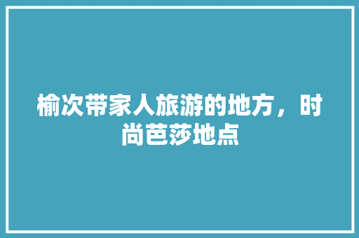 榆次带家人旅游的地方，时尚芭莎地点 榆次带家人旅游的地方，时尚芭莎地点 生活指南