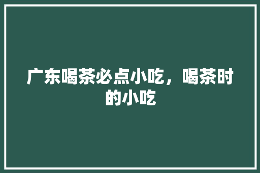 广东喝茶必点小吃，喝茶时的小吃 广东喝茶必点小吃，喝茶时的小吃 美食推荐