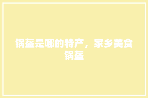 锅盔是哪的特产，家乡美食锅盔 锅盔是哪的特产，家乡美食锅盔 美食推荐