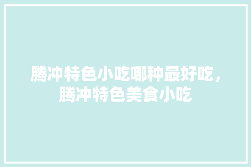 腾冲特色小吃哪种最好吃，腾冲特色美食小吃