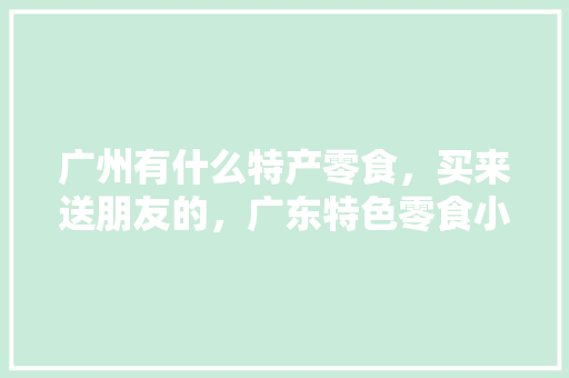 广州有什么特产零食，买来送朋友的，广东特色零食小吃有哪些