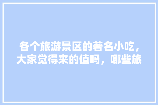 各个旅游景区的著名小吃，大家觉得来的值吗，哪些旅游景点有哪些特色的小吃