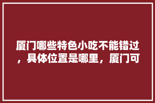 厦门哪些特色小吃不能错过，具体位置是哪里，厦门可以带走的小吃 厦门哪些特色小吃不能错过，具体位置是哪里，厦门可以带走的小吃 美食推荐