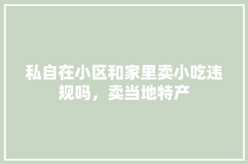 私自在小区和家里卖小吃违规吗，卖当地特产 私自在小区和家里卖小吃违规吗，卖当地特产 生活指南