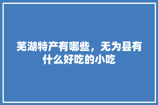 芜湖特产有哪些，无为县有什么好吃的小吃 芜湖特产有哪些，无为县有什么好吃的小吃 家居窍门