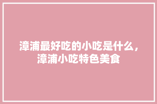 漳浦最好吃的小吃是什么，漳浦小吃特色美食