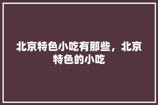 北京特色小吃有那些，北京特色的小吃 北京特色小吃有那些，北京特色的小吃 生活指南