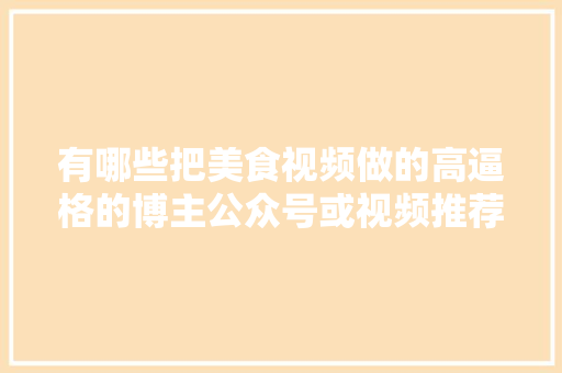 有哪些把美食视频做的高逼格的博主公众号或视频推荐，特色美食小吃视频 有哪些把美食视频做的高逼格的博主公众号或视频推荐，特色美食小吃视频 家居窍门