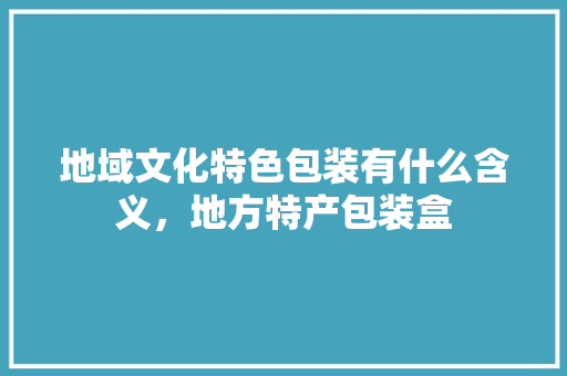 地域文化特色包装有什么含义，地方特产包装盒 地域文化特色包装有什么含义，地方特产包装盒 旅行资讯