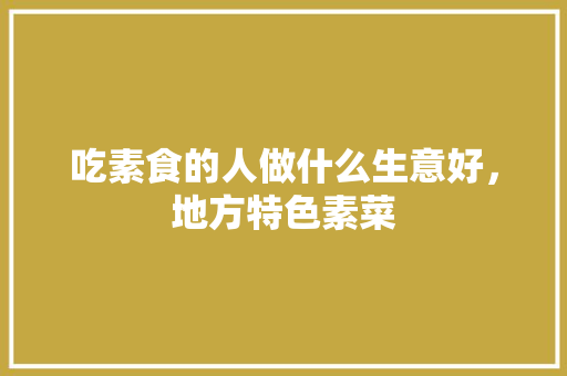吃素食的人做什么生意好，地方特色素菜 吃素食的人做什么生意好，地方特色素菜 美食推荐