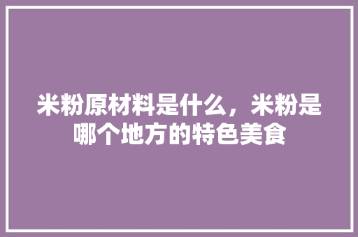 米粉原材料是什么，米粉是哪个地方的特色美食