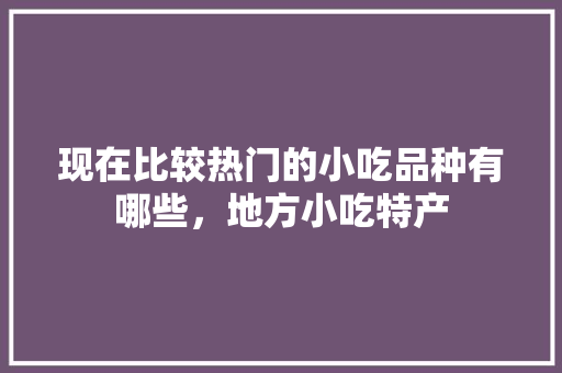 现在比较热门的小吃品种有哪些，地方小吃特产