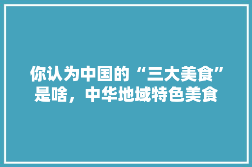 你认为中国的“三大美食”是啥，中华地域特色美食 你认为中国的“三大美食”是啥，中华地域特色美食 旅行资讯