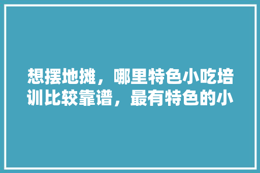 想摆地摊，哪里特色小吃培训比较靠谱，最有特色的小吃培训 想摆地摊，哪里特色小吃培训比较靠谱，最有特色的小吃培训 美食推荐
