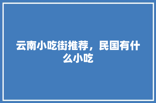 云南小吃街推荐，民国有什么小吃 云南小吃街推荐，民国有什么小吃 家居窍门