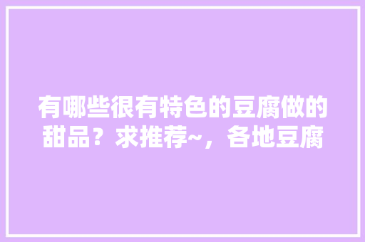 有哪些很有特色的豆腐做的甜品？求推荐~，各地豆腐小吃 有哪些很有特色的豆腐做的甜品？求推荐~，各地豆腐小吃 生活指南