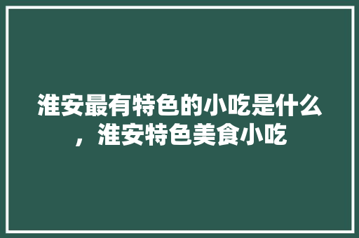 淮安最有特色的小吃是什么，淮安特色美食小吃