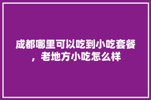 成都哪里可以吃到小吃套餐，老地方小吃怎么样 成都哪里可以吃到小吃套餐，老地方小吃怎么样 旅行资讯