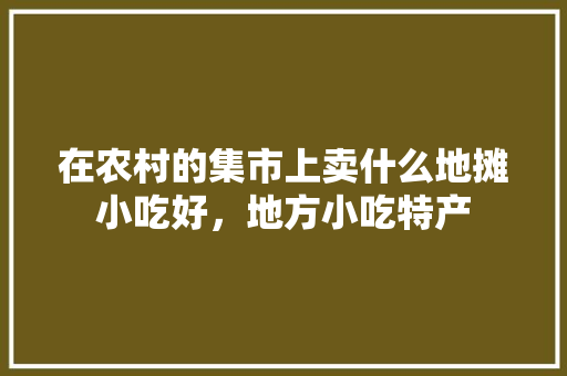 在农村的集市上卖什么地摊小吃好，地方小吃特产 在农村的集市上卖什么地摊小吃好，地方小吃特产 美食推荐