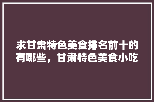 求甘肃特色美食排名前十的有哪些，甘肃特色美食小吃有哪些 求甘肃特色美食排名前十的有哪些，甘肃特色美食小吃有哪些 美食推荐