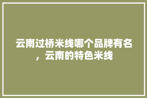 云南过桥米线哪个品牌有名，云南的特色米线 云南过桥米线哪个品牌有名，云南的特色米线 健康建议