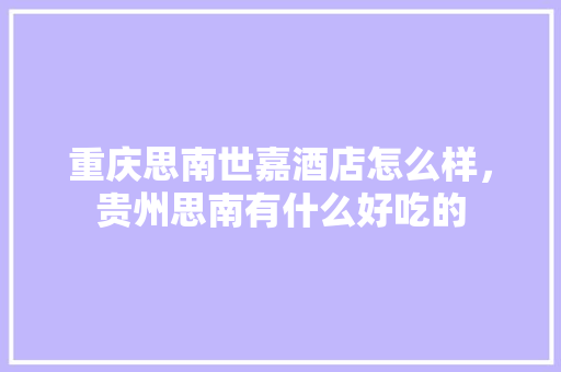 重庆思南世嘉酒店怎么样，贵州思南有什么好吃的 重庆思南世嘉酒店怎么样，贵州思南有什么好吃的 家居窍门