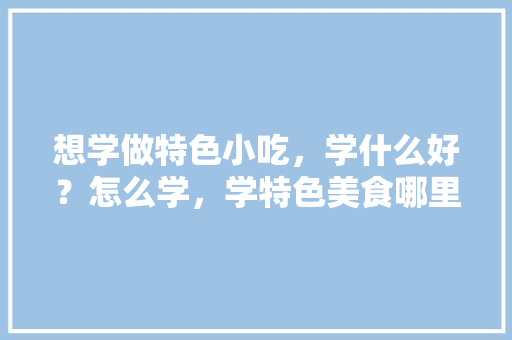 想学做特色小吃，学什么好？怎么学，学特色美食哪里去 想学做特色小吃，学什么好？怎么学，学特色美食哪里去 家居窍门