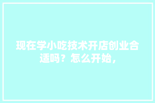 现在学小吃技术开店创业合适吗？怎么开始， 现在学小吃技术开店创业合适吗？怎么开始， 美食推荐