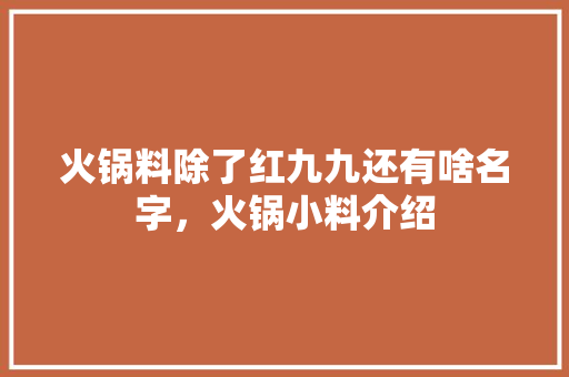 火锅料除了红九九还有啥名字，火锅小料介绍 火锅料除了红九九还有啥名字，火锅小料介绍 家居窍门
