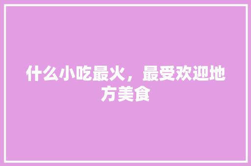 什么小吃最火，最受欢迎地方美食