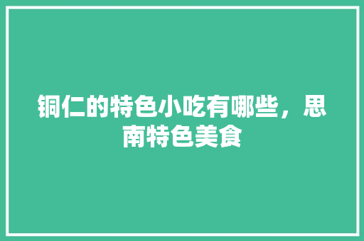 铜仁的特色小吃有哪些，思南特色美食 铜仁的特色小吃有哪些，思南特色美食 旅行资讯